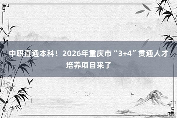 中职直通本科！2026年重庆市“3+4”贯通人才培养项目来了