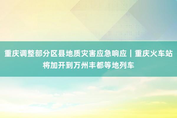 重庆调整部分区县地质灾害应急响应｜重庆火车站将加开到万州丰都等地列车