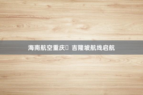海南航空重庆⇋吉隆坡航线启航