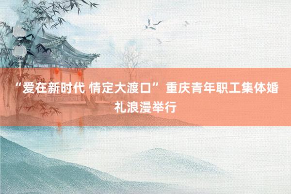“爱在新时代 情定大渡口” 重庆青年职工集体婚礼浪漫举行
