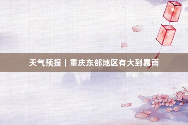 天气预报｜重庆东部地区有大到暴雨