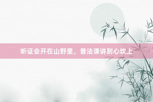 听证会开在山野里，普法课讲到心坎上