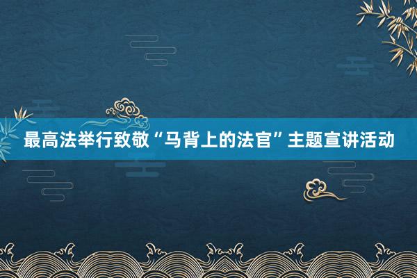 最高法举行致敬“马背上的法官”主题宣讲活动