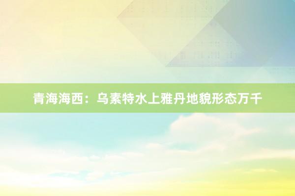 青海海西：乌素特水上雅丹地貌形态万千