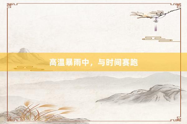 高温暴雨中，与时间赛跑